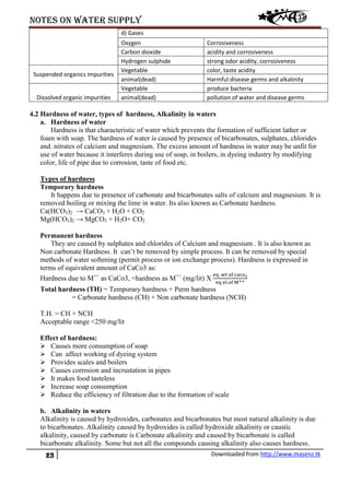 Notes on water supply
23 Downloaded from http://www.masenz.tk
d) Gases
Oxygen Corrosiveness
Carbon dioxide acidity and corrosiveness
Hydrogen sulphide strong odor acidity, corrosiveness
Suspended organics impurities
Vegetable color, taste acidity
animal(dead) Harmful disease germs and alkalinity
Dissolved organic impurities
Vegetable produce bacteria
animal(dead) pollution of water and disease germs
4.2 Hardness of water, types of hardness, Alkalinity in waters
a. Hardness of water
Hardness is that characteristic of water which prevents the formation of sufficient lather or
foam with soap. The hardness of water is caused by presence of bicarbonates, sulphates, chlorides
and. nitrates of calcium and magnesium. The excess amount of hardness in water may be unfit for
use of water because it interferes during use of soap, in boilers, in dyeing industry by modifying
color, life of pipe due to corrosion, taste of food etc.
Types of hardness
Temporary hardness
It happens due to presence of carbonate and bicarbonates salts of calcium and magnesium. It is
removed boiling or mixing the lime in water. Its also known as Carbonate hardness.
Ca(HCO3)2 → CaCO3 + H2O + CO2
Mg(HCO3)2 → MgCO3 + H2O+ CO2
Permanent hardness
They are caused by sulphates and chlorides of Calcium and magnesium . It is also known as
Non carbonate Hardness. It can’t be removed by simple process. It can be removed by special
methods of water softening (permit process or ion exchange process). Hardness is expressed in
terms of equivalent amount of CaCo3 as:
Hardness due to M++
as CaCo3, =hardness as M++
(mg/lit) X
eq .wt of caco3
eq et.of M++
Total hardness (TH) = Temporary hardness + Perm hardness
= Carbonate hardness (CH) + Non carbonate hardness (NCH)
T.H. = CH + NCH
Acceptable range <250 mg/lit
Effect of hardness:
 Causes more consumption of soap
 Can affect working of dyeing system
 Provides scales and boilers
 Causes corrosion and incrustation in pipes
 It makes food tasteless
 Increase soap consumption
 Reduce the efficiency of filtration due to the formation of scale
b. Alkalinity in waters
Alkalinity is caused by hydroxides, carbonates and bicarbonates but most natural alkalinity is due
to bicarbonates. Alkalinity caused by hydroxides is called hydroxide alkalinity or caustic
alkalinity, caused by carbonate is Carbonate alkalinity and caused by bicarbonate is called
bicarbonate alkalinity. Some but not all the compounds causing alkalinity also causes hardness.
 