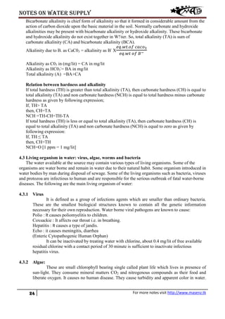 Notes on water supply
24 For more notes visit http://www.masenz.tk
Bicarbonate alkalinity is chief form of alkalinity so that it formed in considerable amount from the
action of carbon dioxide upon the basic material in the soil. Normally carbonate and hydroxide
alkalinities may be present with bicarbonate alkalinity or hydroxide alkalinity. These bicarbonate
and hydroxide alkalinity do not exist together in W!ter. So, total alkalinity (TA) is sum of
carbonate alkalinity (CA) and bicarbonate alkalinity (BCA).
Alkalinity due to B. as CaC03 = alkalinity as B-
X
𝑒𝑞.𝑤𝑡.𝑜𝑓 𝑐𝑎𝑐𝑜3
𝑒𝑞.𝑤𝑡 𝑜𝑓 𝐵−
Alkalinity as C03 in (mg/lit) = CA in mg/lit
Alkalinity as HC03
-
= BA in mg/lit
Total alkalinity (A) =BA+CA
Relation between hardness and alkalinity
If total hardness (TH) is greater than total alkalinity (TA), then carbonate hardness (CH) is equal to
total alkalinity (TA) and non carbonate hardness (NCH) is equal to total hardness minus carbonate
hardness as given by following expression;
If, TH> TA
then, CH=TA
NCH =TH-CH=TH-TA
If total hardness (TH) is less or equal to total alkalinity (TA), then carbonate hardness (CH) is
equal to total alkalinity (TA) and non carbonate hardness (NCH) is equal to zero as given by
following expression:
If, TH ≤ TA
then, CH=TH
NCH=O [1 ppm = 1 mg/lit]
4.3 Living organism in water: virus, algae, worms and bacteria
The water available at the source may contain various types of living organisms. Some of the
organisms are water borne and remain in water due to their natural habit. Some organism introduced in
water bodies by man during disposal of sewage. Some of the living organisms such as bacteria, viruses
and protozoa are infectious to human and are responsible for the serious outbreak of fatal water-borne
diseases. The following are the main living organism of water:
4.3.1 Virus
It is defined as a group of infections agents which are smaller than ordinary bacteria.
These are the smallest biological structures known to contain all the genetic information
necessary for their own reproduction. Water borne viral pathogens are known to cause:
Polio : It causes poliomyelitis to children.
Coxsackie : It affects our throat i.e. in breathing.
Hepatitis : It causes a type of jandis.
Echo : it causes meningitis, diarrhea
(Enteric Cytopathogenic Human Orphan)
It can be inactivated by treating water with chlorine, about 0.4 mg/lit of free available
residual chlorine with a contact period of 30 minute is sufficient to inactivate infectious
hepatitis virus.
4.3.2 Algae:
These are small chlorophyll bearing single called plant life which lives in presence of
sun-light. They consume mineral matters CO2 and nitrogenous compounds as their food and
liberate oxygen. It causes no human disease. They cause turbidity and apparent color in water.
 