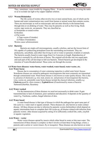 Notes on water supply
25 Downloaded from http://www.masenz.tk
They, sometimes, cause trouble by clogging filters. . It can be controlled by covering the tanks
so as to exclude sun light or by copper sulphate solution.
4.3.3 Worms/Helminthes
The life cycles of worms often involve two or more animal hosts, one of which can be
human and water contamination may result from human or animal waste that contains worms.
These are microscopic as well as macroscopic and can enter directly to the human body
through skin or on drinking of water. They may be parasitic as well as free living. Hook
worms, tape worm etc. are parasite. They are classified as:
a) Nematodes or round worms
b) Rotifers
c) Flat worm
i) Tape worms (Certodes)
ii) Flukes (Trematodes)
Worms cause schistosomiasis
4.3.4 Bacteria:
Bacteria are single-cell microorganisms, usually colorless, and are the lowest form of
life capable of synthesizing protoplasm from the surrounding environment. They are .
prokaryotic, unicellular, and either free-living in soil or water or parasites of plants or animals.
The bacteria usually found in water range from I to 4 microns in length. Reproduction of
bacteria is normally by cell division of fusion. The original cell divides into two equal parts
and each part of the cell develops to full size bacteria. Almost bacteria get developed in the
intestine of 'warm-blooded animal. These come out through the excreta.
4.4 Water born diseases: water-borne, water-washed, water-based, water-vector, etc.
4.4.1 Water borne
Disease due to consumption of water containing impurities is called water borne' disease.
Waterborne diseases are caused by pathogenic microorganisms that most commonly are transmitted
through contaminated water. Water borne disease is also known as water quality disease. This is due
to; presence of chemicals e.g. iron, lead, arsenic etc. and presence of microorganism like bacteria,
virus, worms etc. potentially water borne disease include the classical infections, notably.e.g
Cholera(caused by vibrio comma ), Typhoid fever: (Transformed by means of bacteria
'Salmonell,Diarrhea, Dysentery
4.4.2 Water washed
For the transmission of these diseases we need not necessarily to drink water. It gate
transmitted due to lack of cleanness, poor sanitation and education. It depends on the quantity of
water.E.g. Trachoma, scabies, fungal infection of skin.
4.4.3 Water based
A water based disease is that type of disease in which the pathogen has spent same part of
life cycle in a water snail or aquatic animals. These diseases are .also known as water contact
disease. All these disease are due to infection by parasitic worms (helminthes) which depend on
aquatic intermediate hosts to complete their life cycles.eg. all disease related with infection from
parasitic worms. other disease acquired by eating of in sufficiently cooked fish, crabs, crayfish
or aquatic vegetation.
4.4.4 Water – vector
Water vector diseases spread by insects which either breed in water or bite near water. The
transmission of these disease is complex so that it involve at least three living things; a host, a
parasite and a carrier or vector (insect, fly or mosquito). These diseases are also known as water
 