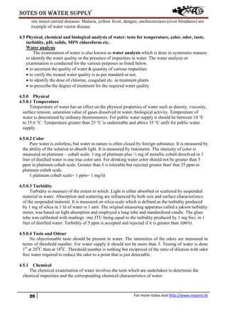 Notes on water supply
26 For more notes visit http://www.masenz.tk
site insect carried diseases. Malaria, yellow fever, dengue, onchocerciasis (river blindness) are
example of water vector disease.
4.5 Physical, chemical and biological analysis of water: tests for temperature, color, odor, taste,
turbidity, pH; solids, MPN chloroform etc.
Water analysis
The examination of water is also known as water analysis which is done in systematic manure
to identify the water quality or the presence of impurities in water. The water analysis or
examination is conducted for the various purposes as listed below.
• to ascertain the quality of water & quantity of various impurities.
• to verify the treated water quality is as per standard or not.
• to identify the dose of chlorine, coagulant etc. in treatment plants
• to prescribe the degree of treatment for the required water quality
4.5.0 Physical
4.5.0.1 Temperature
Temperature of water has an effect on the physical properties of water such as density, viscosity,
surface tension, saturation value of gases dissolved in water, biological activity. Temperature of
water is determined by ordinary thermometers. For public water supply it should be between 10 °C
to 15.6 °C. Temperature greater than 25 °C is undesirable and above 35 °C unfit for public water
supply.
4.5.0.2 Color
Pure water is colorless, but water in nature is often closed by foreign substance. It is measured by
the ability of the solution to absorb light. It is measured by tintometer. The intensity of color is
measured on platinum – cobalt scale. 1 mg of platinum plus ½ mg of metallic cobalt dissolved in 1
liter of distilled water is one true color unit. For drinking water color should not be greater than 5
ppm in platinum cobalt scale. Greater than 5 is tolerable but rejected greater than' that 25 ppm in
platinum cobalt scale.
1 platinum cobalt scale= 1 ppm= 1 mg/lit
4.5.0.3 Turbidity
Turbidity is measure of the extent to which .Light is either absorbed or scattered by suspended
material in water. Absorption and scattering are influenced by both size and surface characteristics
of the suspended material. It is measured on silica scale which is defined as the turbidity produced
by 1 mg of silica in 1 lit of water is 1 unit. The original measuring apparatus called a jakson turbidity
meter, was based on light absorption and employed a long tube and standardized candle. The glass
tube was calibrated with readings ·one JTU being equal to the turbidity produced by 1 mg Sio2, in 1
liter of distilled water. Turbidity of 5 ppm is accepted and rejected if it is greater than 10NTU.
4.5.0.4 Taste and Odour
No objectionable taste should be present in water. The intensities of the odors are measured in
terms of threshold number. For water supply it should not be more than 3. Testing of water is done
1st
at 200
C then at 180
C. Threshold number is nothing but reciprocal of the ratio of dilution with odor
free water required to reduce the odor to a point that is just detectable.
4.5.1 Chemical
The chemical examination of water involves the tests which are undertaken to determine the
chemical impurities and the corresponding chemical characteristics of water.
 