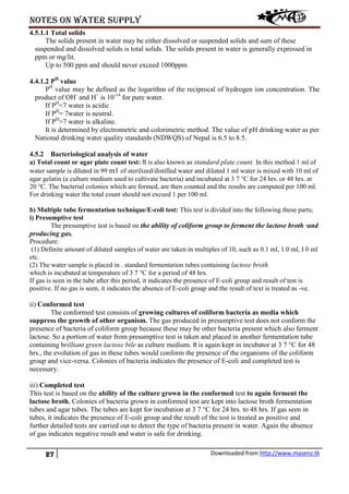 Notes on water supply
27 Downloaded from http://www.masenz.tk
4.5.1.1 Total solids
The solids present in water may be either dissolved or suspended solids and sum of these
suspended and dissolved solids is total solids. The solids present in water is generally expressed in
ppm or mg/lit.
Up to 500 ppm and should never exceed 1000ppm
4.4.1.2 PH
value
PH
value may be defined as the logarithm of the reciprocal of hydrogen ion concentration. The
product of OH-
and H+
is 10-14
for pure water.
If PH
<7 water is acidic
If PH
= 7water is neutral.
If PH
>7 water is alkaline.
It is determined by electrometric and colorimetric method. The value of pH drinking water as per
National drinking water quality standards (NDWQS) of Nepal is 6.5 to 8.5.
4.5.2 Bacteriological analysis of water
a) Total count or agar plate count test: It is also known as standard plate count. In this method 1 ml of
water sample is diluted in 99 m1 of sterilized/distilled water and diluted 1 ml water is mixed with 10 ml of
agar gelatin (a culture medium used to cultivate bacteria) and incubated at 3 7 °C for 24 hrs. or 48 hrs. at
20 °C. The bacterial colonies which are formed, are then counted and the results are computed per 100 ml.
For drinking water the total count should not exceed 1 per 100 ml.
b) Multiple tube fermentation technique/E-coli test: This test is divided into the following these parts;
i) Presumptive test
The presumptive test is based on the ability of coliform group to ferment the lactose broth ·and
producing gas.
Procedure:
(1) Definite amount of diluted samples of water are taken in multiples of 10, such as 0.1 ml, 1.0 ml, I 0 ml
etc.
(2) The water sample is placed in . standard fermentation tubes containing lactose broth
which is incubated at temperature of 3 7 °C for a period of 48 hrs.
If gas is seen in the tube after this period, it indicates the presence of E-coli group and result of test is
positive. If no gas is seen, it indicates the absence of E-coli group and the result of text is treated as -ve.
ii) Conformed test
The conformed test consists of growing cultures of coliform bacteria as media which
suppress the growth of other organism. The gas produced in presumptive test does not conform the
presence of bacteria of coliform group because these may be other bacteria present which also ferment
lactose. So a portion of water from presumptive test is taken and placed in another fermentation tube
containing brilliant green lactose bile as culture medium. It is again kept in incubator at 3 7 °C for 48
hrs., the evolution of gas in these tubes would conform the presence of the organisms of the coliform
group and vice-versa. Colonies of bacteria indicates the presence of E-coli and completed test is
necessary.
iii) Completed test
This test is based on the ability of the culture grown in the conformed test to again ferment the
lactose broth. Colonies of bacteria grown in conformed test are kept into lactose broth fermentation
tubes and agar tubes. The tubes are kept for incubation at 3 7 °C for 24 hrs. to 48 hrs. If gas seen in
tubes, it indicates the presence of E-coli group and the result of the test is treated as positive and
further detailed tests are carried out to detect the type of bacteria present in water. Again the absence
of gas indicates negative result and water is safe for drinking.
 
