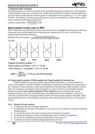 Notes on water supply
28 For more notes visit http://www.masenz.tk
c) Membrane filter technique
The bacteria present in water are retained on the membrane having microscopic pores. The membrane
with the bacteria is then put in contact with a suitable nutrient (M-Endo's medium) which inhabits the
growth of bacteria other than the coliform group. It is than placed in an incubator at 3 7 °C for a period
of 20 hrs. The bacteria of coliform group if present in water are developed into visible colonies which
can be counted with the help of microscope.
coliform colony/100ml =
colony counted
ml of sample
𝑋100
Most probable number index or MPN
MPN is defined as bacterial density which is based on the laws of probabilities and statistics and hence
it provides a more rational approach for indicating the concentration of E-coli in water from the
multiple tube fermentation technique.
MPN per I 00 ml of sample=
I OOx nos.of positive test tubes
�ml in all portions x ml in negative portions
Example
4.6 Water quality standard, WHO standard and Nepal standard for domestic use
Water available in source may contain many harmful constituents i.e. various impurities at
various concentrations. Presence of higher concentration of impurities in drinking water cause disease
but · presence of some minerals in water may be beneficial to human beings which should be within a
limit. The maximum concentration limit of impurities in water at which it is not harmful to human
health is termed as water quality standards. Water analysis means to determine the various
impurities present in the water. Treatment plant is designed based on their impurities. Analysis of
water has to perform before designing treatment plants, after the treatment supply to the public. Daily
and seasonal variation in water qualities necessaries water analysis frequency and over a long period
of time.
4.6.1 Purpose of water analysis
 To determine the level of organic impurities.
 To determine the presence and absence of an excess of any particular constituents affecting
drinking quality.
 To classify the water with respect to general level of mineral constituents.
 To determine the degree of clarity and aeration the nature of matters in suspension.
 To set out line of purification process and specially various stage I it.
 To determine chemical and bacteriological population of water.
 