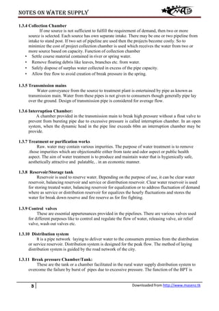 Notes on water supply
3 Downloaded from http://www.masenz.tk
1.3.4 Collection Chamber
If one source is not sufficient to fulfill the requirement of demand, then two or more
source is selected. Each source has own separate intake. There may be one or two pipeline from
intake to stand post. If two set of pipeline are used then the projects become costly. So to
minimize the cost of project collection chamber is used which receives the water from two or
more source based on capacity. Function of collection chamber
• Settle course material contained in river or spring water.
• Remove floating debris like leaves, branches etc. from water.
• Safely dispose of surplus water collected in excess of the pipe capacity.
• Allow free flow to avoid creation of break pressure in the spring.
1.3.5 Transmission mains
Water conveyance from the source to treatment plant is entertained by pipe as known as
transmission main. Water from these pipes is not given to consumers though generally pipe lay
over the ground. Design of transmission pipe is considered for average flow.
1.3.6 Interruption Chamber:
A chamber provided in the transmission main to break high pressure without a float valve to
prevent from bursting pipe due to excessive pressure is called interruption chamber. In an open
system, when the dynamic head in the pipe line exceeds 60m an interruption chamber may be
provide.
1.3.7 Treatment or purification works
Raw. water may contain various impurities. The purpose of water treatment is to remove
.those impurities which are objectionable either from taste and odor aspect or public health
aspect. The aim of water treatment is to produce and maintain water that is hygienically safe,
aesthetically attractive and palatable, . in an economic manner.
1.3.8 Reservoir/Storage tank
Reservoir is used to reserve water. Depending on the purpose of use, it can be clear water
reservoir, balancing reservoir and service or distribution reservoir. Clear water reservoir is used
for storing treated water, balancing reservoir for equalization or to address fluctuation of demand
where as service or distribution reservoir for equalizes the hourly fluctuations and stores the
water for break down reserve and fire reserve as for fire fighting.
1.3.9 Control valves
These are essential appurtenances provided in the pipelines. There are various valves used
for different purposes like to control and regulate the flow of water, releasing valve, air relief
valve, wash out valves etc.
1.3.10 Distribution system
It is a pipe network ·laying to deliver water to the consumers premises from the distribution
or service reservoir. Distribution system is designed for the peak flow. The method of laying
distribution system is guided by the road network of the city.
1.3.11 Break pressure Chamber/Tank:
These are the tank or a chamber facilitated in the rural water supply distribution system to
overcome the failure by burst of pipes due to excessive pressure. The function of the BPT is
 