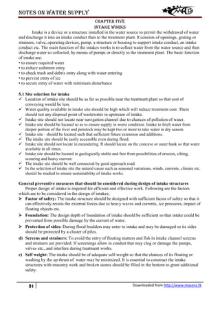 Notes on water supply
31 Downloaded from http://www.masenz.tk
Chapter five
Intake works
Intake is a device or a structure installed in the water source to permit the withdrawal of water
and discharge it into an intake conduct then to the treatment plant. It consists of openings, grating or
strainers, valve, operating devices, pump, a structure or housing to support intake conduct, an intake
conduct etc. The main function of the intakes works is to collect water from the water source and then
discharge water so collected, by means of pumps or directly to the treatment plant. The basic function
of intake are:
• to ensure required water
• to reduce sediment entry
• to check trash and debris entry along with water entering
• to prevent entry of ice
• to secure entry of water with minimum disturbance
5.1 Site selection for intake
 Location of intake site should be as far as possible near the treatment plant so that cost of
conveying would be less.
 Water quality available in intake site should be high which will reduce treatment cost. There
should not any disposal point of wastewater in upstream of intake.
 Intake site should not locate near navigation channel due to chances of pollution of water.
 Intake site should be located so as to ensure supply in worst condition. Intake to fetch water from
deeper portion of the river and penstock may be kept two or more to take water in dry season.
 Intake site · should be located such that sufficient future extension and additions.
 The intake site should be easily accessible even during flood.
 Intake site should not locate in meandering. It should locate on the concave or outer bank so that water
available in all times.
 Intake site should be located in geologically stable and free from possibilities of erosion, silting,
scouring and heavy current.
 The intake site should be well connected by good approach road.
 In the selection of intake site the natural cause such as seasonal variations, winds, currents, climate etc.
should be studied to ensure sustainability of intake works.
General preventive measures that should be considered during design of intake structures
Proper design of intake is required for efficient and effective work. Following are the factors
which are to be considered in the design of intakes;
 Factor of safety: The intake structure should be designed with sufficient factor of safety so that it
can effectively resists the external forces due to heavy waves and currents, ice pressures, impact of
floating objects etc.
 Foundation: The design depth of foundation of intake should be sufficient so that intake could be
prevented from possible damage by the current of water.
 Protection of sides: During flood boulders may enter to intake and may be damaged so its sides
should be protected by a cluster of piles.
d) Screens and strainers: To avoid the entry of floating matters and fish in intake channel screens
and strainers are provided. If screenings allow in conduit that may clog or damage the pumps,
valves etc., and interfere during treatment works.
e) Self weight: The intake should be of adequate self-weight so that the chances of its floating or
washing by the up thrust of water may be minimized. It is essential to construct the intake
structures with masonry work and broken stones should be filled in the bottom to grant additional
safety.
 