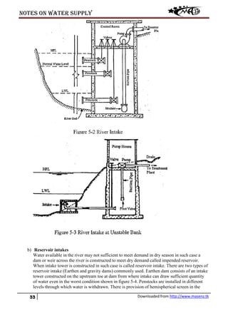 Notes on water supply
33 Downloaded from http://www.masenz.tk
b) Reservoir intakes
Water available in the river may not sufficient to meet demand in dry season in such case a
dam or weir across the river is constructed to meet dry demand called impended reservoir.
When intake tower is constructed in such case is called reservoir intake. There are two types of
reservoir intake (Earthen and gravity dams) commonly used. Earthen dam consists of an intake
tower constructed on the upstream toe at dam from where intake can draw sufficient quantity
of water even in the worst condition shown in figure 5-4. Penstocks are installed in different
levels through which water is withdrawn. There is provision of hemispherical screen in the
 