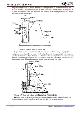 Notes on water supply
34 For more notes visit http://www.masenz.tk
entry of these penstocks to prevent the entry of floating matters. In the penstock valves are
provided to control and regulate the flow of water. This intake is a dry intake because there is
no water inside intake tower. For inspection and cleaning inside housing ladder or foot bridge
is provided from control room.
In gravity dam, it has two alternatives forms of intake works as having single port and
multiple ports. In Figure 5-5 an intake with 1 entry of water is through a single port which has
a trash rack structure to check the entry of debris and other floating matters. These are made in
the form of semi polygonal grid of iron or steel bars. In order to control flow generally slide gate
or sometimes valves are used which may be housed in the body of the dam itself.
In figure 5-6 an intake well is provided in the main body of the dam. Water enters the well
through inlet ports located at different levels and provided with screened opening.
 