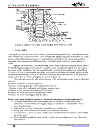 Notes on water supply
35 Downloaded from http://www.masenz.tk
c) Spring intakes
A spring is a place on the earth's surface where, groundwater emerges naturally. An intake constructed
at the spring source to draw off water is called spring intake. Springs are generally found on hill slopes
due to geological formation as impervious layer outcrops. Generally spring water does not contain
suspended impurities and harmful bacteria. It may be used for small rural water supply scheme in
Nepal.
Springs are susceptible to contamination by surface water, especially during rainstorms. Hence,
U-shaped surface drainage diversion ditch or an earth berm at least 15 meter uphill from the spring to
divert any surface runoff away from the spring has to be constructed. An area has to be fence at least
30 meter in all directions around the spring box to prevent contamination by livestock and people who
are unaware of the spring's location. To maintain discharge plantation may be done in the periphery of
spring source. Plan and section of a spring has shown in figure 5-6.
General requirements for selecting the location of the spring intake in order to get good quality
of water.
• It should be as close to source as possible.
• It should be above populated or farming (agricultural) areas.
• It should be above foot path, cattle watering and washing places.
• It should be easy to drain off surface runoff during rain.
• It should not be easy accessible to people and livestock.
• It should not allow water logging near the intake.
Factors that should be take in account or considered while constructing the spring intake.
 To prevent from the creation of backup pressure, the collection chamber needs to be
constructed away from the source by providing head· of about 4 to 5 meter of free flow to
occur from the intake
 Stone soiling below the floor should be avoided to prevent leakage.
 Heavy intake structure should be avoided to prevent from settlement.
 Adequate space in valve box should be provided so that repair and maintenance work could be
performed easily.
 Union should be provided to avoid complex problem during replacement of gate valve at the
time of repair.
 