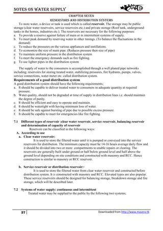 Notes on water supply
37 Downloaded from http://www.masenz.tk
Chapter seven
Reservoirs and distribution systems
To store water, a device or tank is used which is called reservoir. The storage may be public
storage (clear water reservoirs, service reservoirs etc.) and private storage (Roof tank, underground
tanks in the homes, industries etc.). The reservoirs are necessary for the following purposes:
a. To provide a reserve against failure of main or in intermittent systems of supply.
b. To meet peak demand by reserving water in other timings. (To balance the fluctuations in the
demand)
c. To reduce the pressures on the various appliances and instillations.
d. To economize the size of main pipe. (Reduces pressure then size of pipe)
e. To maintain uniform pressure in the distribution system
f. To meet the emergency demands such as fire fighting.
g. To use lighter pipes in the distribution system
The supply of water to the consumers is accomplished through a well planed pipe networks
including; reservoirs for storing treated water, stabilizing pressures, fire hydrants, pumps, valves,
service connections, water meter etc. called distribution system.
Requirements of a good distribution system
A good distribution system should have the following requirements;
a. It should be capable to deliver treated water to consumers in adequate quantity at required
pressure.
b. Water quality, should not be degraded at time of supply in distribution lines i.e. should maintain
the degree of purity.
c. It should be efficient and easy to operate and maintain.
d. It should be watertight with having minimum loss of water.
e. It should be safe against bursting of pipe due to possible excess pressure.
f. It should be capable to meet for emergencies like fire fighting.
7.1 Different types of reservoir :clear water reservoir, service reservoir, balancing reservoir
and determination of capacity of reservoir
Reservoir can be classified in the following ways:
A. According to use
a. Clear water reservoir:
It is used to store the filtered water until it is pumped or conveyed into the service
reservoirs for distribution. The minimum capacity must be 14-16 hours average daily flow and
it should be divided into two or more compartments to enable repairs or clearing. The
reservoirs are generally built under ground or half below ground level and half above the
ground level depending on site conditions and constructed with masonry and RCC. Hence
construction is similar to masonry or RCC reservoir.
b. Service reservoir or distribution reservoir:·
It is used to store the filtered water from clear water reservoir and constructed before
distribution system. It is constructed with masonry and RCC. Elevated types are also popular.
These service reservoirs should be designed for balancing storage, breakdown storage and fire
storage, which will be described later.
7.2 Systems of water supply: continuous and intermittent
Treated water may be supplied to the public by the following two systems;
 