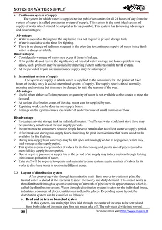 Notes on water supply
38 For more notes visit http://www.masenz.tk
a. Continuous system of supply
The system in which water is supplied to the public/consumers for all 24 hours of day from the
system of supply is called continuous system of supply. This system is the most ideal system of
supply of water which should be adopted as far as possible. This system has following advantages
and disadvantages;
~
Advantages
 Water is available throughout the day hence it is not require to private storage tank
 Water is available at the time fire fighting.
 There is no chance of sediment stagnant in the pipe due to continuous supply of water hence fresh
water is always available.
Disadvantages:
 Considerable wastage of water may occur if there is leakage.
 If the public do not realize the significance of treated water wastage and losses problem may
arises, such problem may be avoided by metering system with reasonable tariff system.
 At the period of repair and maintenance supply may be interrupted.
b. Intermittent system of supply
The system of supply in which water is supplied to the consumers for the period of fixed
hours of the day only is called Intermitted system of supply. The supply hour is fixed normally
morning and evening but time may be changed to suit the seasons of the year.
Advantages
 Useful when either sufficient pressure or quantity of water is not available at the source to meet the
demand.
 At various distribution zones of the city, water can be supplied by tum.
 Repairing work can be done in non-supply hours.
 Leakage on the system causes less waster of water because of small duration of flow.
Disadvantage
 It requires private storage tank in individual houses. If sufficient water could not store there may
be insanitary condition at the non supply periods.
 Inconvenience to consumers because people have to remain alert to collect water at supply period.
 If fire breaks out during non-supply hours, there may be great inconvenience that water could not be
available for fire fighting.
 During non-supply hour water taps may be left open unknowingly or due to negligence, which may
lead wastage at the supply period.
 This system requires large number of valves for its functioning and greater size of pipe required to
meet full day supply in short period.
 Due to negative pressure in supply line at the period of no supply may induce suction through leaking
joints causes pollution of water.
 Extra staff will be required to operate and maintain because system require number of valves for its
works to distribute water in rotation in different zones.
7.3 Layout of distribution system
After conveying water through transmission main from source to treatment plant the
treated water is stored at the reservoir to meet the hourly and daily demand. This stored water is
then distributed through a system consisting of network of pipeline with appurtenances which is
called the distribution system. Water through distribution system is taken to the individual house,
industries, commercial places, institutions and public places. Depending upon layout, the
distribution system can be classified as follows:
a. Dead end or tree or branched system
In this system, one main pipe lines laid through the center of the area to be served and
from both sides of the main pipe line sub main take off. The sub-main divide into several
 