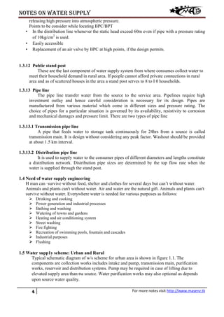 Notes on water supply
4 For more notes visit http://www.masenz.tk
releasing high pressure into atmospheric pressure.
Points to be consider while locating BPC/BPT
• In the distribution line whenever the static head exceed 60m even if pipe with a pressure rating
of 10kg/cm2
is used.
• Easily accessible
• Replacement of an air valve by BPC at high points, if the design permits.
1.3.12 Public stand post
These are the last component of water supply system from where consumes collect water to
meet their household demand in rural area. If people cannot afford private connections in rural
area and as of scattered houses in the area a stand post serves to 8 to I 0 households.
1.3.13 Pipe line
The pipe line transfer water from the source to the service area. Pipelines require high
investment outlay and hence careful consideration is necessary for its design. Pipes are
manufactured from various material which come in different sizes and pressure rating. The
choice of pipes for a particular situation is governed by its availability, resistivity to corrosion
and mechanical damages and pressure limit. There are two types of pipe line
1.3.13.1 Transmission pipe line
A pipe that feeds water to storage tank continuously for 24hrs from a source is called
transmission main. It is design without considering any peak factor. Washout should be provided
at about 1.5 km interval.
1.3.13.2 Distribution pipe line
It is used to supply water to the consumer pipes of different diameters and lengths constitute
a distribution network. Distribution pipe sizes are determined by the top flow rate when the
water is supplied through the stand post.
1.4 Need of water supply engineering
H man can ·survive without food, shelter and clothes for several days but can’t without water.
Animals and plants can't without water. Air and water are the natural gift. Animals and plants can't
survive without water. Everywhere water is needed for various purposes as follows:
 Drinking and cooking
 Power generation and industrial processes
 Bathing and washing
 Watering of towns and gardens
 Heating and air conditioning system
 Street washing
 Fire fighting
 Recreation of swimming pools, fountain and cascades
 Industrial purposes
 Flushing
1.5 Water supp1y scheme: Urban and Rural
Typical schematic diagram of w/s scheme for urban area is shown in figure 1.1. The
components are collection works includes intake and pump, transmission main, purification
works, reservoir and distribution systems. Pump may be required in case of lifting due to
elevated supply area than the source. Water purification works may also optional as depends
upon source water quality.
 
