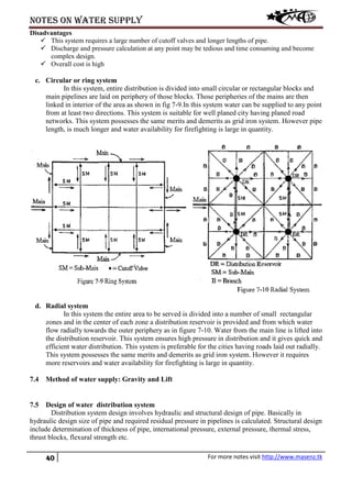 Notes on water supply
40 For more notes visit http://www.masenz.tk
Disadvantages
 This system requires a large number of cutoff valves and longer lengths of pipe.
 Discharge and pressure calculation at any point may be tedious and time consuming and become
complex design.
 Overall cost is high
c. Circular or ring system
In this system, entire distribution is divided into small circular or rectangular blocks and
main pipelines are laid on periphery of those blocks. Those peripheries of the mains are then
linked in interior of the area as shown in fig 7-9.In this system water can be supplied to any point
from at least two directions. This system is suitable for well planed city having planed road
networks. This system possesses the same merits and demerits as grid iron system. However pipe
length, is much longer and water availability for firefighting is large in quantity.
d. Radial system
In this system the entire area to be served is divided into a number of small rectangular
zones and in the center of each zone a distribution reservoir is provided and from which water
flow radially towards the outer periphery as in figure 7-10. Water from the main line is lifted into
the distribution reservoir. This system ensures high pressure in distribution and it gives quick and
efficient water distribution. This system is preferable for the cities having roads laid out radially.
This system possesses the same merits and demerits as grid iron system. However it requires
more reservoirs and water availability for firefighting is large in quantity.
7.4 Method of water supply: Gravity and Lift
7.5 Design of water distribution system
Distribution system design involves hydraulic and structural design of pipe. Basically in
hydraulic design size of pipe and required residual pressure in pipelines is calculated. Structural design
include determination of thickness of pipe, international pressure, external pressure, thermal stress,
thrust blocks, flexural strength etc.
 