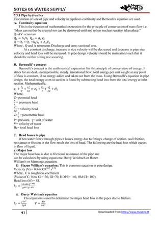 Notes on water supply
41 Downloaded from http://www.masenz.tk
7.5.1 Pipe hydraulics
Calculation of size of pipe and velocity in pipelines continuity and Bernoulli's equation are used.
A. Continuity equation
This is the equation of mathematical expression for the principle of conservation of mass flow i.e.
“Mass can neither be created nor can be destroyed until and unless nuclear reaction takes place.”
Q=AV =constant
Q1 = A1V1 Q2 = A2V2
Q = Q1 + Q2 =A1V1 + A2V2
Where , Q and A represents Discharge and cross sectional area.
At a constant discharge; increase in size velocity will be decreased and decrease in pipe size
velocity and head loss will be increased. In pipe design velocity should be maintained such that it
should be neither silting nor scouring.
B. Bernoulli' s concept
Bernoulli's concept is the mathematical expression for the principle of conservation of energy. It
states for an ideal, incompressible, steady, irrotational flow; total energy per unit weight at any point
of flow is constant, if no energy added and taken out from the mass. Using Bernoulli's equation in pipe
design, the total energy at exist section is found by subtracting head loss from the total energy at inlet
section. Mathematically,
𝑧1 +
𝑃1
𝛾
+
𝑣1
2
2𝑔
= 𝑧2 +
𝑃2
𝛾
+
𝑣2
2
2𝑔
+ 𝐻𝐿
Where,
Z= potential head
𝑃
𝛾
= pressuere head
𝑣2
2𝑔
= velocity head
Z+
𝑃
𝛾
=piezometric head
P= pressure, γ= unit of water
V= velocity of water
HL= total head loss
C. Head losses in pipe
When water flows through pipes it losses energy due to fittings, change of section, wall friction,
resistance or friction in the flow result the loss of head. The following are the head loss which occurs
in flow of liquid.
a) Major loss
The major head loss is due to frictional resistance of the pipe and
can be calculated by using equations; Darcy Weisbach or Hazen
William's or Manning's equation.
i) Hazen William's equation: This is common equation in pipe design.
Velocity (V) = 0.849 CR063
s0.54
Where,. C is roughness coefficient
(Value of C; New CI=130, GI=70, HDPE= 140, Old CI= 100)
Head loss (hf) = SL
ℎ𝑓 =
10.68𝐿𝑄1.852
𝑑4.87 𝐶1.852
ii. Darcy Weisbach equation
This equation is used to determine the major head loss in the pipes due to friction.
ℎ𝑓 =
𝑓𝑙𝑉2
2𝑔𝑑
𝑉 =
4𝑄
𝜋𝑑2
 