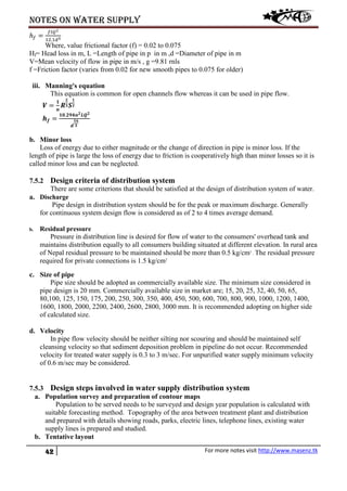 Notes on water supply
42 For more notes visit http://www.masenz.tk
ℎ𝑓 =
𝑓𝑙𝑄2
12.1𝑑5
Where, value frictional factor (f) = 0.02 to 0.075
Hf= Head loss in m, L =Length of pipe in p in m ,d =Diameter of pipe in m
V=Mean velocity of flow in pipe in m/s , g =9.81 rnls
f =Friction factor (varies from 0.02 for new smooth pipes to 0.075 for older)
iii. Manning's equation
This equation is common for open channels flow whereas it can be used in pipe flow.
𝑽 =
𝟏
𝒏
𝑹
𝟐
𝟑 𝑺
𝟏
𝟐
𝒉 𝒇 =
𝟏𝟎.𝟐𝟗𝟒𝒏 𝟐 𝑳𝑸 𝟐
𝒅
𝟏𝟔
𝟑
b. Minor loss
Loss of energy due to either magnitude or the change of direction in pipe is minor loss. If the
length of pipe is large the loss of energy due to friction is cooperatively high than minor losses so it is
called minor loss and can be neglected.
7.5.2 Design criteria of distribution system
There are some criterions that should be satisfied at the design of distribution system of water.
a. Discharge
Pipe design in distribution system should be for the peak or maximum discharge. Generally
for continuous system design flow is considered as of 2 to 4 times average demand.
b. Residual pressure
Pressure in distribution line is desired for flow of water to the consumers' overhead tank and
maintains distribution equally to all consumers building situated at different elevation. In rural area
of Nepal residual pressure to be maintained should be more than 0.5 kg/cm2
. The residual pressure
required for private connections is 1.5 kg/cm2
c. Size of pipe
Pipe size should be adopted as commercially available size. The minimum size considered in
pipe design is 20 mm. Commercially available size in market are; 15, 20, 25, 32, 40, 50, 65,
80,100, 125, 150, 175, 200, 250, 300, 350, 400, 450, 500, 600, 700, 800, 900, 1000, 1200, 1400,
1600, 1800, 2000, 2200, 2400, 2600, 2800, 3000 mm. It is recommended adopting on higher side
of calculated size.
d. Velocity
In pipe flow velocity should be neither silting nor scouring and should be maintained self
cleansing velocity so that sediment deposition problem in pipeline do not occur. Recommended
velocity for treated water supply is 0.3 to 3 m/sec. For unpurified water supply minimum velocity
of 0.6 m/sec may be considered.
7.5.3 Design steps involved in water supply distribution system
a. Population survey and preparation of contour maps
Population to be served needs to be surveyed and design year population is calculated with
suitable forecasting method. Topography of the area between treatment plant and distribution
and prepared with details showing roads, parks, electric lines, telephone lines, existing water
supply lines is prepared and studied.
b. Tentative layout
 