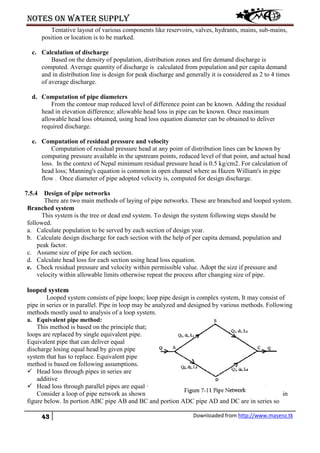 Notes on water supply
43 Downloaded from http://www.masenz.tk
Tentative layout of various components like reservoirs, valves, hydrants, mains, sub-mains,
position or location is to be marked.
c. Calculation of discharge
Based on the density of population, distribution zones and fire demand discharge is
computed. Average quantity of discharge is calculated from population and per capita demand
and in distribution line is design for peak discharge and generally it is considered as 2 to 4 times
of average discharge.
d. Computation of pipe diameters
From the contour map reduced level of difference point can be known. Adding the residual
head in elevation difference; allowable head loss in pipe can be known. Once maximum
allowable head loss obtained, using head loss equation diameter can be obtained to deliver
required discharge.
e. Computation of residual pressure and velocity
Computation of residual pressure head at any point of distribution lines can be known by
computing pressure available in the upstream points, reduced level of that point, and actual head
loss. In the context of Nepal minimum residual pressure head is 0.5 kg/cm2. For calculation of
head loss; Manning's equation is common in open channel where as Hazen William's in pipe
flow . Once diameter of pipe adopted velocity is, computed for design discharge.
7.5.4 Design of pipe networks
There are two main methods of laying of pipe networks. These are branched and looped system.
Branched system
This system is the tree or dead end system. To design the system following steps should be
followed.
a. Calculate population to be served by each section of design year.
b. Calculate design discharge for each section with the help of per capita demand, population and
peak factor.
c. Assume size of pipe for each section.
d. Calculate head loss for each section using head loss equation.
e. Check residual pressure and velocity within permissible value. Adopt the size if pressure and
velocity within allowable limits otherwise repeat the process after changing size of pipe.
looped system
Looped system consists of pipe loops; loop pipe design is complex system, It may consist of
pipe in series or in parallel. Pipe in loop may be analyzed and designed by various methods. Following
methods mostly used to analysis of a loop system.
a. Equivalent pipe method:
This method is based on the principle that;
loops are replaced by single equivalent pipe.
Equivalent pipe that can deliver equal
discharge losing equal head by given pipe
system that has to replace. Equivalent pipe
method is based on following assumptions.
 Head loss through pipes in series are
additive
 Head loss through parallel pipes are equal ·
Consider a loop of pipe network as shown in
figure below. In portion ABC pipe AB and BC and portion ADC pipe AD and DC are in series so
 