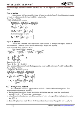 Notes on water supply
44 For more notes visit http://www.masenz.tk
head loss in pipes are additive whereas pipe ABC and ADC are in parallel so head loss occurred is
equal.
Pipe in series
Let us consider ABC portion with AB and BC pipes in series in figure 7-11 and the equivalent pipe
of length L, and diameter d,. So, head is additive and given by,
(hf)AB =(hf)AB + (hf)BC
Using Hazen William's equation
𝟏𝟎.𝟔𝟖𝑳 𝒆 𝑸 𝟏
𝟏.𝟖𝟓𝟐
𝒅 𝒆
𝟒.𝟖𝟕 𝑪 𝟏.𝟖𝟐
=
𝟏𝟎.𝟔𝟖𝑳 𝟏 𝑸 𝟏
𝟏.𝟖𝟓𝟐
𝒅 𝟏
𝟒.𝟖𝟕 𝑪 𝟏.𝟖𝟐
+
𝟏𝟎.𝟔𝟖𝑳 𝟐 𝑸 𝟏
𝟏.𝟖𝟓𝟐
𝒅 𝟐
𝟒.𝟖𝟕 𝑪 𝟏.𝟖𝟐
𝒐𝒓,
𝑳 𝒆
𝒅 𝒆
𝟒.𝟖𝟕 =
𝑳 𝟏
𝒅 𝟏
𝟒.𝟖𝟕 +
𝑳 𝟐
𝒅 𝟐
𝟒.𝟖𝟕
𝒐𝒓, 𝑳 𝒆 = 𝒅 𝒆
𝟒.𝟖𝟕
�
𝑳 𝟏
𝒅 𝟏
𝟒.𝟖𝟕 +
𝑳 𝟐
𝒅 𝟐
𝟒.𝟖𝟕�
Generalizing pipes in series
𝑳 𝒆 = 𝒅 𝒆
𝟒.𝟖𝟕
�
𝑳 𝟏
𝒅 𝟏
𝟒.𝟖𝟕 +
𝑳 𝟐
𝒅 𝟐
𝟒.𝟖𝟕 + ⋯ �
Pipes in parallel
Consider ABC and ADC pipes in parallel in figure 7-11 and let the equivalent pipe of length Le
and diameter de. Then head loss occurred in parallel pipes is equal and given by;
(hf)AC =(hf)AB + (hf)BC = (hf)AD + (hr)DC
Using Hazen William's equation
𝟏𝟎.𝟔𝟖𝑳 𝟏 𝑸 𝟏
𝟏.𝟖𝟓𝟐
𝒅 𝟏
𝟒.𝟖𝟕 𝑪 𝟏.𝟖𝟐
+
𝟏𝟎.𝟔𝟖𝑳 𝟐 𝑸 𝟏
𝟏.𝟖𝟓𝟐
𝒅 𝟐
𝟒.𝟖𝟕 𝑪 𝟏.𝟖𝟐
=
𝟏𝟎.𝟔𝟖𝑳 𝟑 𝑸 𝟏
𝟏.𝟖𝟓𝟐
𝒅 𝟑
𝟒.𝟖𝟕 𝑪 𝟏.𝟖𝟐
+
𝟏𝟎.𝟔𝟖𝑳 𝟒 𝑸 𝟏
𝟏.𝟖𝟓𝟐
𝒅 𝟒
𝟒.𝟖𝟕 𝑪 𝟏.𝟖𝟐
�
𝑸 𝟏
𝑸 𝟐
� = �
𝑳 𝟑
𝒅 𝟏
𝟒.𝟖𝟕+
𝑳 𝟒
𝒅 𝟐
𝟒.𝟖𝟕
𝑳 𝟏
𝒅 𝟏
𝟒.𝟖𝟕+
𝑳 𝟐
𝒅 𝟐
𝟒.𝟖𝟕
�
𝟏
𝟏.𝟖𝟓𝟐
= 𝑲
Therefore; Q1 =Q2K
Again, Q= Q1 + Q2 = Q2 (K+1)
If the length and diameter of equivalent pipe causing equal head loss between A and C are Le and d,.
(hf) AC =(hf) AD + (hf) DC
Using Hazen William's equation
𝟏𝟎.𝟔𝟖𝑳 𝒆 𝑸 𝟏
𝟏.𝟖𝟓𝟐
𝒅 𝒆
𝟒.𝟖𝟕 𝑪 𝟏.𝟖𝟐
=
𝟏𝟎.𝟔𝟖𝑳 𝟑 𝑸 𝟐
𝟏.𝟖𝟓𝟐
𝒅 𝟑
𝟒.𝟖𝟕 𝑪 𝟏.𝟖𝟐
+
𝟏𝟎.𝟔𝟖𝑳 𝟒 𝑸 𝟐
𝟏.𝟖𝟓𝟐
𝒅 𝟒
𝟒.𝟖𝟕 𝑪 𝟏.𝟖𝟐
or,
𝑳 𝒆
𝒅 𝒆
𝟒.𝟖𝟕 (𝑲 + 𝟏) 𝟏.𝟖𝟓𝟐
= �
𝑳 𝟑
𝒅 𝟏
𝟒.𝟖𝟕 +
𝑳 𝟒
𝒅 𝟐
𝟒.𝟖𝟕�
∴ 𝑳 𝒆 =
𝒅 𝒆
𝟒.𝟖𝟕
�
𝑸 𝟏
𝑸 𝟐
+𝟏�
𝟏.𝟖𝟓𝟐 �
𝑳 𝟑
𝒅 𝟏
𝟒.𝟖𝟕 +
𝑳 𝟒
𝒅 𝟐
𝟒.𝟖𝟕�
7.5.5 Hardy Cross Method
It is a method of successive approximations involves a controlled trial and error process. This
method is based on following three laws.
a. In each pipe of the network there is relationship between the head loss in the pipe and discharge
through it i.e. hf = r Qn
where r and n are constants.
b. At each junction the algebraic sum of the quantities of water entering and leaving the junction is zero
i.e. ΣQ= 0.
c. In each loop head loss due to flow in clockwise and anticlockwise must be equal to zero i.e. Σhf = 0.
 