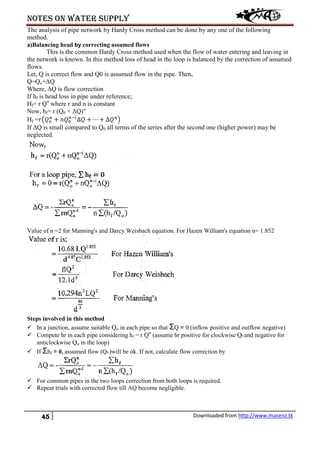 Notes on water supply
45 Downloaded from http://www.masenz.tk
The analysis of pipe network by Hardy Cross method can be done by any one of the following
method.
a)Balancing head by correcting assumed flows
This is the common Hardy Cross method used when the flow of water entering and leaving in
the network is known. In this method loss of head in the loop is balanced by the correction of assumed
flows.
Let, Q is correct flow and Q0 is assumed flow in the pipe. Then,
Q=Qo+ΔQ
Where, ΔQ is flow correction
If hf is head loss in pipe under reference;
Hf= r Qn
where r and n is constant
Now, hf= r (Q0 + ΔQ)"
Hf =𝑟�𝑄 𝑜
𝑛
+ 𝑛𝑄0
𝑛−𝑖
∆𝑄 + ⋯ + ∆𝑄 𝑛
�
If ΔQ is small compared to Q0 all terms of the series after the second one (higher power) may be
neglected.
Value of n =2 for Manning's and Darcy Weisbach equation. For Hazen William's equation n= 1.852
Steps involved in this method
 In a junction, assume suitable Qo in each pipe so that ΣQ = 0 (inflow positive and outflow negative)
 Compute hr in each pipe considering hf = r Qn
(assume hr positive for clockwise Q0 and negative for
anticlockwise Qo in the loop)
 If Σhf = 0, assumed flow (Q0 )will be ok. If not, calculate flow correction by
 For common pipes in the two loops correction from both loops is required.
 Repeat trials with corrected flow till AQ become negligible.
 