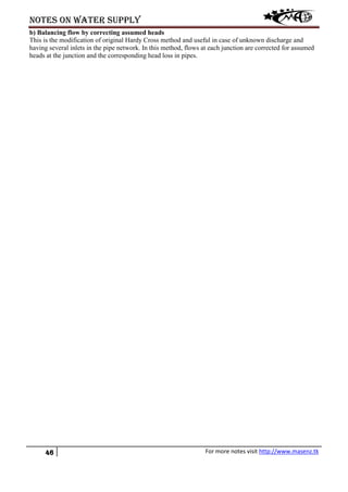 Notes on water supply
46 For more notes visit http://www.masenz.tk
b) Balancing flow by correcting assumed heads
This is the modification of original Hardy Cross method and useful in case of unknown discharge and
having several inlets in the pipe network. In this method, flows at each junction are corrected for assumed
heads at the junction and the corresponding head loss in pipes.
 