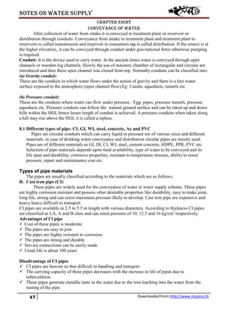 Notes on water supply
47 Downloaded from http://www.masenz.tk
Chapter eight
Conveyance of water
After collection of water from intake it is conveyed to treatment plan( or reservoir or
distribution through conduits. Conveyance from intake to treatment plant and treatment plant to
reservoirs is called transmission and reservoir to consumers tap is called distribution. If the source is at
the higher elevation,. it can be conveyed through conduit under gravitational force otherwise pumping
is required.
Conduit: It is the device used to carry water. In the ancient times water is conveyed through open
channels or wooden log channels. Slowly the use of masonry chamber of rectangular and circular are
introduced and then these open channel was closed from top. Normally conduits can be classified into:
(a) Gravity conduit:
These are the conduits in which water flows under the action of gravity and there is a free water
surface exposed to the atmosphere (open channel flow).Eg· Canals, aqueducts, tunnels etc.
(b) Pressure conduit:
These are the conduits where water can flow under pressure.· Egg: pipes, pressure tunnels, pressure
aqueducts etc. Pressure conduits can follow the· natural ground surface and can be taken up and down
hills within the HGL hence lesser length of conduit is achieved. A pressure conduits when taken along
a hill may rise above the HGL it is called a siphon.
8.1 Different types of pipe: CI, GI, WI, steel, concrete, Ac and PVC
Pipes are circular conduits which can carry liquid in pressure are of various sizes and different
materials. in case of drinking water conveyance and distribution circular pipes are mostly used.
Pipes are of different materials as GI, DI, CI, WI, steel, cement concrete, HDPE, PPR, PVC etc.
Selection of pipe materials depends upon fund availability, type of water to be conveyed and its
life span and durability, corrosive properties, resistant to temperature stresses, ability to resist
pressure, repair and maintenance cost etc.
Types of pipe materials
The pipes are usually classified according to the materials which are as follows;
D. Cast iron pipe (CI)
These pipes are widely used for the conveyance of water in water supply scheme. These pipes
are highly corrosion resistant and possess other desirable properties like durability, easy to make joint,
long life, strong and can resist maximum pressure likely to develop. Cast iron pipe are expensive and
heavy hence difficult to transport.
CI pipes are available in 2.5 to 5.5 m length with various diameters. According to thickness CI pipes
are classified as LA, A and B class and can resist pressure of 10, 12.5 and 16 kg/cm2
respectively.
Advantages of Cl pipe
 Cost of these pipes is moderate.
 The pipes are easy to join.
 The pipes are highly resistant to corrosion.
 The pipes are strong and durable
 Service connections can be easily made
 Usual life is about 100 years
Disadvantage of CI pipes
 CI pipes are heavier so that difficult in handling and transport.
 The carrying capacity of these pipes decreases with the increase in life of pipes due to
tuberculation.
 These pipes generate metallic taste in the water due to the iron leaching into the water from the
rusting of the pipe.
 