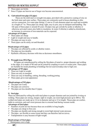Notes on water supply
48 For more notes visit http://www.masenz.tk
 These pipes are brittle.
 Since CI pipes are heavier use of larger size become uneconomical.
E. Galvanized iron pipe (GI pipe)
These are the mild steel or wrought iron pipes, provided with a protective coating of zinc on
the both inner and outer surface. These pipes are commonly used in house plumbing or after
service connection. For water pipe fittings 12 mm to 25 mm diameter pipes are used and available
in a length of 7 m. These pipes are cheap, light, easy to join, easy to transport and handling. The
life span of these pipes is around 20 years. GI pipes may get corrode by acidic or alkaline or
otherwise activated waters also liable to insulation. In water if chlorine is added as disinfectant,
an increase in corrosion of iron materials can be expected.
Advantages of GI pipes :
 These pipes are cheap.
 Light in weight and easy to handle.
 The pipes are easy to join.
 These pipes can be easily cut and threaded.
Disadvantages of GI pipes
 The pipes are affected by acidic or alkaline waters.
 The pipes are less durable.
 Hydraulic efficiency decrease with time as decreases smoothness.
F. Wrought iron (WI) Pipes
WI pipes are manufactured by rolling the flat plates of metal to proper diameter and welding
to the edges. It is made of WI and can be joined by coupling or screw or socket joint. These pipes
are Suitable for inside plumbing in buildings but not used nowadays due to high cost.
Advantages of WI pipes
 These are Light in weight
 These are easy in transport
 These are easy in handling, cutting, threading, working,joining
 These pipes gives neat appearance
Disadvantages of WI pipes
 The pipes are Costly
 The pipes are corrosive
 The pipes are less durable than CI pipes.
G. Steel pipe
These are fabricated by rolling the mild steel plates to proper diameter and can jointed by riveting or
welding. These pipes are strong, cheaper, light in weight, can resist high pressure up to 400 m. The
welded steel pipes are made up to 2.4 m in diameter and up to 12 m length. Theses pipe are costlier,
liable to corrosion, and can't resist pressure due to external load during vacuum inside.
Advantages of Steel pipes
 Numbers of joint are less because these are available in long lengths.
 The pipes are cheap in first cost.
 The pipes are durable and strong enough to resist high internal water pressure.
 The pipes ·are flexible to some extent and they can therefore laid on curves.
 Transportation is easy because of light weight.
Disadvantages of Steel pipes
 Maintenance cost is high.
 