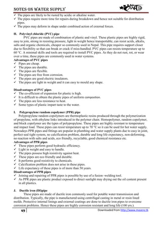 Notes on water supply
49 Downloaded from http://www.masenz.tk
 The pipes are likely to be rusted by acidic or alkaline water.
 The pipes require more time for repairs during breakdown and hence not suitable for distribution
pipes.
 The pipes may deform in shape under combined action of external forces.
H. Polyvinyl chloride (PVC) pipe
PVC pipes are made of combination of plastic and vinyl. These plastic pipes are highly rigid,
easy to join, strong in resisting pressure, light in weight hence transportable, can resist acids, alkalis,
salts and organic chemicals, cheaper so commonly used in Nepal. This pipe requires support closer
due to flexibility so that can break or crack if miss-handled. PVC pipes can resists temperature up to
60 °C. A minimal skills and tools are required to install PVC pipes. As they do not rust, rot, or wear
over a time, these pipes are commonly used in water systems.
Advantages of PVC pipes
 Pipes are cheap.
 The pipes are durable.
 The pipes are flexible.
 The pipes are free from corrosion.
 The pipes are good electric insulators.
 The pipes are light in weight and it can easy to mould any shape.
Disadvantages of PVC pipes
 The co-efficient of expansion for plastic is high.
 It is difficult to obtain the plastic pipes of uniform composition.
 The pipes are less resistance to heat.
 Some types of plastic impart taste to the water.
I. Polypropylene random copolymer (PPR) pipe
Polypropylene random copolymers are thermoplastic resins produced through the polymerization
of propylene, with ethylene links introduced in the polymer chain. Homopolymer, random copolymer,
and block copolymer are the types of polypropylene. These pipes are highly resistant to temperature
and impact load. These pipes can resist temperature up to 70 °C so it can be used for hot water supply.
Nowadays PPR pipes and fittings are popular in plumbing and water supply plants due to easy in joint,
perfect seal tight system, no calcification problem, durable and long life expectancy, non-deforming,
no reaction with salts and acids, eco friendly, recyclable, good chemical resistance etc.
Advantages of PPR pipes
 These pipes perform good hydraulic efficiency.
 Light in weight and easy to handle.
 The pipes possess high resistivity against heat.
 These pipes are eco friendly and durable.
 It performs good resistivity to chemicals.
 Calcification problem does not arise in these pipes.
 Life expectancy of these pipes is of more than 50 years.
Disadvantages of PPR pipes
 Joining and repairing of PPR pipes is possible by use of a fusion -welding tool.
 As PPR pipes are plastic product exposed to direct sunlight may drying out the oil content present
in all plastics.
J. Ductile iron (DI)pipe
These pipes are made of ductile iron commonly used for potable water transmission and
distribution. Typically, the pipe is manufactured using centrifugal casting in metal or resin lined
molds. Protective internal linings and external coatings are done to ductile iron pipes to overcome
corrosion problems. Hence these pipes are highly corrosion resistant and long life (100 yrs.).
 