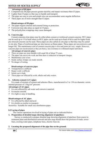 Notes on water supply
50 For more notes visit http://www.masenz.tk
Advantages of DI pipes
 Comparatively DI pipes possess greater ductility and impact resistance then CI pipes.
 Lighter than CI pipes so that easy to handle and transport.
 The pipes are easy to join and simple also can accommodate some angular deflection.
 These pipes are of more strength than CI pipes.
Disadvantages of DI pipes
 The pipes require internal and external lining or protection.
 Corrosion may take place as equal in CI pipes.
 The polyethylene wrappings may cause damaged.
K. Concrete pipe
Cement concrete p1pe pipes may be either plain cement or reinforced cement concrete. PCC pipes
can be used up to 15 m head where as RCC pipes can be used up to head of 60 m and for higher head
pre-stressed concrete can be used. These pipes are also called on situ pipe so that they may be casted
in site also. Pipes of reinforced pipe are also known as Hume pipes. These pipes are non-corrosive and
longer life. The maintenance cost of cement concrete pipe is less and joints are very simple. However,
concrete pipes are inconvenient as they are heavy, less resistance to withstand impact and shock.
Advantages of concrete pipes
 There are pipes are most durable with usual life of about 75 years.
 The pipes can cast at site work and thus there is reduction in transport charges.
 Maintenance cost is less.
 Inside surface of pipe can made smooth.
 No danger of rusting.
Disadvantages of concrete pipes
 Transportation is difficult.
 Repair work is difficult.
 Initial cost is high.
 These pipes are affected by acids, alkalis and salty waters.
L. Asbestos cement (A C) pipes
It is made of mixture of cement and asbestos fibers, manufactured in 5 to 130 cm diameter, resists
internal pressure of 3.5kg/cm2
pressure.
Advantages of AC pipes
 It is not affected by salt water and corrosive material.
 It remains smooth.
 It is light so easy in handling.
Disadvantages of AC pipes
 It is affected by alkali and acid
 It is brittle so costlier in transport.
Suitability: Suitable for small size distribution pipes.
8.2 Laying of pipes
The various operations involved in laying of pipes are as indicated below:
1. Preparation of detailed maps showing alignment of pipelines:
Survey is conducted to prepare detailed map showing alignment of pipelines from source to
treatment plant and distribution network and also map should show the position of roads, sewer
lines, existing water pipes, telephone lines, electric lines etc.
2. Locating the proposed alignment of the pipe line on the ground:
 