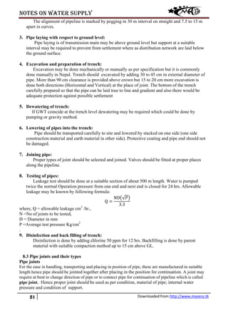 Notes on water supply
51 Downloaded from http://www.masenz.tk
The alignment of pipeline is marked by pegging in 30 m interval on straight and 7.5 to 15 m
apart in curves.
3. Pipe laying with respect to ground level:
Pipe laying is of transmission main may be above ground level but support at a suitable
interval may be required to prevent from settlement where as distribution network are laid below
the ground surface.
4. Excavation and preparation of trench:
Excavation may be done mechanically or manually as per specification but it is commonly
done manually in Nepal. Trench should excavated by adding 30 to 45 cm in external diameter of
pipe. More than 90 cm clearance is provided above crown but 15 to 20 cm more excavation is
done both directions (Horizontal and Vertical) at the place of joint. The bottom of the trench
carefully prepared so that the pipe can be laid true to line and gradient and also there would be
adequate protection against possible settlement
5. Dewatering of trench:
If GWT coincide at the trench level dewatering may be required which could be done by
pumping or gravity method.
6. Lowering of pipes into the trench:
Pipe should be transported carefully to site and lowered by stacked on one side (one side
construction material and earth material in other side). Protective coating and pipe end should not
be damaged.
7. Joining pipe:
Proper types of joint should be selected and joined. Valves should be fitted at proper places
along the pipeline.
8. Testing of pipes:
Leakage test should be done at a suitable section of about 500 m length. Water is pumped
twice the normal Operation pressure from one end and next end is closed for 24 hrs. Allowable
leakage may be known by following formula:
Q =
ND�√𝑃�
3.3
where, Q = allowable leakage cm3
/hr.,
N =No of joints to be tested,
D = Diameter in mm
P =Average test pressure Kg/cm2
.
9. Disinfection and back filling of trench:
Disinfection is done by adding chlorine 50 ppm for 12 hrs. Backfilling is done by parent
material with suitable compaction method up to 15 cm above GL.
8.3 Pipe joints and their types
Pipe joints
For the ease in handling, transporting and placing in position of pipe, these are manufactured in suitable
length hence pipe should be jointed together after placing in the position for continuation. A joint may
require at bent to change direction of pipe or to connect pipe for continuation of pipeline which is called
pipe joint. ·Hence proper joint should be used as per condition, material of pipe; internal water
pressure and condition of support.
 
