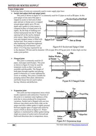 Notes on water supply
52 For more notes visit http://www.masenz.tk
Types of pipe joint
Following types of joints are commonly used in water supply pipe lines:
 Socket and spigot (bell and spigot joint)
This joint as shown in figure 8-1 is commonly used for CI pipes as well as DI pipes. In this
joint spigot of one end of the pipe is
slipped in socket or bell end of other
pipe and jute or hemp yarn is wrapped
around spigot tightly up to 50 mm
depth and a gasket or joint runner is
clamped in place of round joint to fit
tightly. By the help of chalking tool
molten lead poured into the V shape
opening left on the top by clamped
joint runner. Space between hemp
yam and clamped runner is filled with
molten lead. Now runner is removed
after hardening of lead then tightened
by chalking tool and hammer. Lead
about 3.5 to 4 kg may required for up
to the diameter 150 mm and for diameter 120 cm pipe 40 to 45 kg per joint. It takes high cost but
makes joint perfect.
 Flanged joint
This joint is commonly used for CI
pipes, steel pipes and GI pipes. This joint
as shown in figure 8-2 may be used for
temporary works so that it can easily
assemble and dissemble. The flanges of
both pipes brought together and placing
gasket in-between it is water tightened by
screw or welding. This joint is suitable for
pumping station filter plant, laboratories
and boiler house but not used in place
having vibration and deflection.
 Expansion joint
This joint can bear temperature stress which
results expansion and contraction. Function of
this joint is to maintain water-tightness of the
joint due to stress produced by temperature
variations. Socket end is flanged with cast iron
follower ring which can be freely slide on the
spigot end and a rubber gasket is tightly pressed
between angular space of spigot and socket by
means of bolt as shown in figure 8-3. Water-
tightness is maintained by rubber gasket during
slight movement of socket end in forward and
backward directions due to temperature stress.
 
