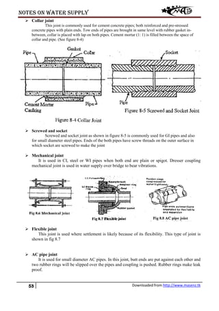 Notes on water supply
53 Downloaded from http://www.masenz.tk
 Collar joint
This joint is commonly used for cement concrete pipes; both reinforced and pre-stressed
concrete pipes with plain ends. Tow ends of pipes are brought in same level with rubber gasket in-
between, collar is placed with lap on both pipes. Cement mortar (1: 1) is filled between the space of
collar and pipe. (See figure 8-4)
 Screwed and socket
Screwed and socket joint as shown in figure 8-5 is commonly used for GI pipes and also
for small diameter steel pipes. Ends of the both pipes have screw threads on the outer surface in
which socket are screwed to make the joint
 Mechanical joint
It is used in CI, steel or WI pipes when both end are plain or spigot. Dresser coupling
mechanical joint is used in water supply over bridge to bear vibrations.
 Flexible joint
This joint is used where settlement is likely because of its flexibility. This type of joint is
shown in fig 8.7
 AC pipe joint
It is used for small diameter AC pipes. In this joint, butt ends are put against each other and
two rubber rings will be slipped over the pipes and coupling is pushed. Rubber rings make leak
proof.
 