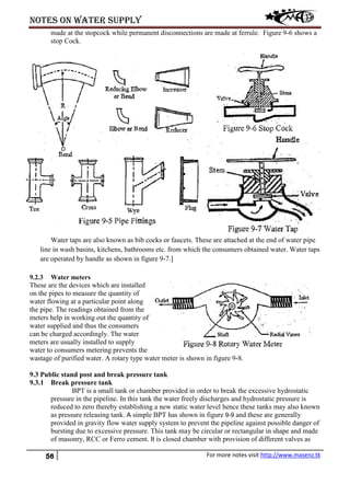 Notes on water supply
56 For more notes visit http://www.masenz.tk
made at the stopcock while permanent disconnections are made at ferrule. Figure 9-6 shows a
stop Cock.
Water taps are also known as bib cocks or faucets. These are attached at the end of water pipe
line in wash basins, kitchens, bathrooms etc. from which the consumers obtained water. Water taps
are operated by handle as shown in figure 9-7.]
9.2.3 Water meters
These are the devices which are installed
on the pipes to measure the quantity of
water flowing at a particular point along
the pipe. The readings obtained from the
meters help in working out the quantity of
water supplied and thus the consumers
can be charged accordingly. The water
meters are usually installed to supply
water to consumers metering prevents the
wastage of purified water. A rotary type water meter is shown in figure 9-8.
9.3 Public stand post and break pressure tank
9.3.1 Break pressure tank
BPT is a small tank or chamber provided in order to break the excessive hydrostatic
pressure in the pipeline. In this tank the water freely discharges and hydrostatic pressure is
reduced to zero thereby establishing a new static water level hence these tanks may also known
as pressure releasing tank. A simple BPT has shown in figure 9-9 and these are generally
provided in gravity flow water supply system to prevent the pipeline against possible danger of
bursting due to excessive pressure. This tank may be circular or rectangular in shape and made
of masonry, RCC or Ferro cement. It is closed chamber with provision of different valves as
 