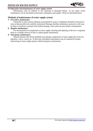 Notes on water supply
58 For more notes visit http://www.masenz.tk
9.4 Operation and maintenance of water supply system
Maintenance may be defined as the repairing of damaged things. As per repair works
maintenance can be classified as preventive emergency and regular. These are described below
Methods of maintenance of water supply system
1. Preventive maintenance
Especially in rainy season sediment accumulated in source, in pipelines should be removed on
time so that possible risk could be minimized. Drainage facilities, plantation, protective walls may
be done or construct to protect from further damage, such works are preventative maintenance.
2. Regular maintenance
For the protection of components of water supply cleaning and replacing of devices is regularly
done in a suitable interval of time is called regular maintenance.
3. Emergency maintenance
Natural disasters like flood, landslide may damage components of water supply like reservoir,
pipelines, valves, source etc. At that time immediate maintenance may be required for proper
functioning of water supply project called emergency maintenance.
 