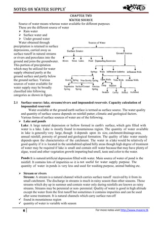 Notes on water supply
6 For more notes visit http://www.masenz.tk
Chapter Two
Water Source
Source of water means whereas water available for different purposes
These are the different source of water
 Rain water
 Surface water and
 Under ground water
Water obtained through
precipitation is retained in surface
depressions, carried away as
surface runoff in natural streams
or rivers and percolates into the
ground and joins the groundwater.
This portion of precipitation
which may be utilized for water
supply obtained partly at the
ground surface and partly below
the ground surface. Various
sources of water available for
water supply may be broadly
classified into following
categories as shown in figure.
2.1 Surface source: lake, streams/rivers and impounded reservoir. Capacity calculation of
impounded reservoir
Water available at the ground/earth surface is termed as surface source. The water quality
and quantity of surface source depends on rainfall patter; climatic and geological factors.
Various forms of surface sources of water are of the following.
 Lake and ponds
Lake: A large natural depression or hollow formed in earth's surface, which gets filled with
water is a lake. Lake is mostly found in mountainous region. The quantity of water available
in lake is generally very large, though it depends upon its size, catchment/drainage area,
annual rainfall, porosity of ground and geological formation. The quality of lake water mainly
depends upon the characteristics of the catchment. The water in a lake would be relatively of
good quality if it is located in the uninhabited upland hilly areas though high degree of treatment
of water may be required if lake is small and contain still water because that may have plenty of
algae, weed and other vegetation growth imparting bad smell, taste and color to the water.
Ponds:It is natural/artificial depression filled with water. Main source of water of pond is the
rainfall. It contains lots of impurities so it is not useful for water supply purpose. The
quantity of water in ponds is very less and used for washing purpose, animal bathing etc.
 Stream or rivers
Stream: A stream is a natural channel which carries surface runoff received by it from its
small catchment. The discharge in streams is much in rainy season than other seasons. Those
streams which dry up in summer and contain water only during rainfalls are known as rainy
streams. Streams may be perennial or non- perennial. Quality of water is good in high altitude
except the water from the first runoff but sometimes it contains impurities and can be used
after some treatment. It is natural channels which carry surface run-off
 found in mountainous region
 quantity of water is variable with season
 