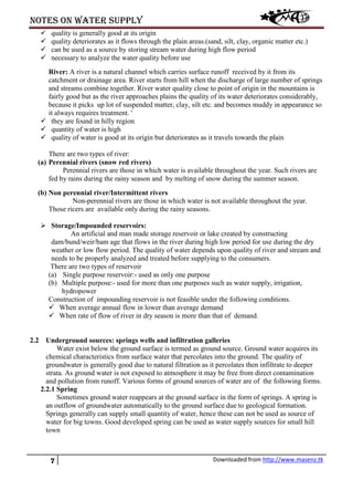 Notes on water supply
7 Downloaded from http://www.masenz.tk
 quality is generally good at its origin
 quality deteriorates as it flows through the plain areas.(sand, silt, clay, organic matter etc.)
 can be used as a source by storing stream water during high flow period
 necessary to analyze the water quality before use
River: A river is a natural channel which carries surface runoff received by it from its
catchment or drainage area. River starts from hill when the discharge of large number of springs
and streams combine together. River water quality close to point of origin in the mountains is
fairly good but as the river approaches plains the quality of its water deteriorates considerably,
because it picks up lot of suspended matter, clay, silt etc. and becomes muddy in appearance so
it always requires treatment. '
 they are found in hilly region
 quantity of water is high
 quality of water is good at its origin but deteriorates as it travels towards the plain
There are two types of river:
(a) Perennial rivers (snow red rivers)
Perennial rivers are those in which water is available throughout the year. Such rivers are
fed by rains during the rainy season and by melting of snow during the summer season.
(b) Non perennial river/Intermittent rivers
Non-perennial rivers are those in which water is not available throughout the year.
Those ricers are available only during the rainy seasons.
 Storage/Impounded reservoirs:
An artificial and man made storage reservoir or lake created by constructing
dam/bund/weir/bam age that flows in the river during high low period for use during the dry
weather or low flow period. The quality of water depends upon quality of river and stream and
needs to be properly analyzed and treated before supplying to the consumers.
There are two types of reservoir
(a) Single purpose reservoir:- used as only one purpose
(b) Multiple purpose:- used for more than one purposes such as water supply, irrigation,
hydropower
Construction of impounding reservoir is not feasible under the following conditions.
 When average annual flow in lower than average demand
 When rate of flow of river in dry season is more than that of demand.
2.2 Underground sources: springs wells and infiltration galleries
Water exist below the ground surface is termed as ground source. Ground water acquires its
chemical characteristics from surface water that percolates into the ground. The quality of
groundwater is generally good due to natural filtration as it percolates then infiltrate to deeper
strata. As ground water is not exposed to atmosphere it may be free from direct contamination
and pollution from runoff. Various forms of ground sources of water are of the following forms.
2.2.1 Spring
Sometimes ground water reappears at the ground surface in the form of springs. A spring is
an outflow of groundwater automatically to the ground surface due to geological formation.
Springs generally can supply small quantity of water, hence these can not be used as source of
water for big towns. Good developed spring can be used as water supply sources for small hill
town
 