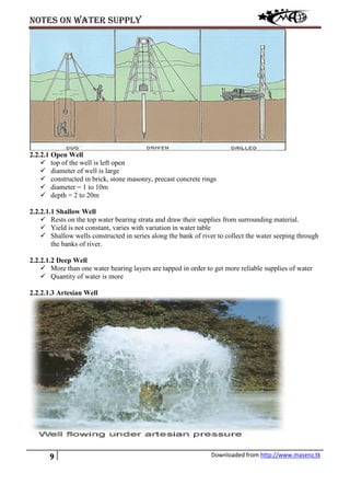 Notes on water supply
9 Downloaded from http://www.masenz.tk
2.2.2.1 Open Well
 top of the well is left open
 diameter of well is large
 constructed in brick, stone masonry, precast concrete rings
 diameter = 1 to 10m
 depth = 2 to 20m
2.2.2.1.1 Shallow Well
 Rests on the top water bearing strata and draw their supplies from surrounding material.
 Yield is not constant, varies with variation in water table
 Shallow wells constructed in series along the bank of river to collect the water seeping through
the banks of river.
2.2.2.1.2 Deep Well
 More than one water bearing layers are tapped in order to get more reliable supplies of water
 Quantity of water is more
2.2.2.1.3 Artesian Well
 