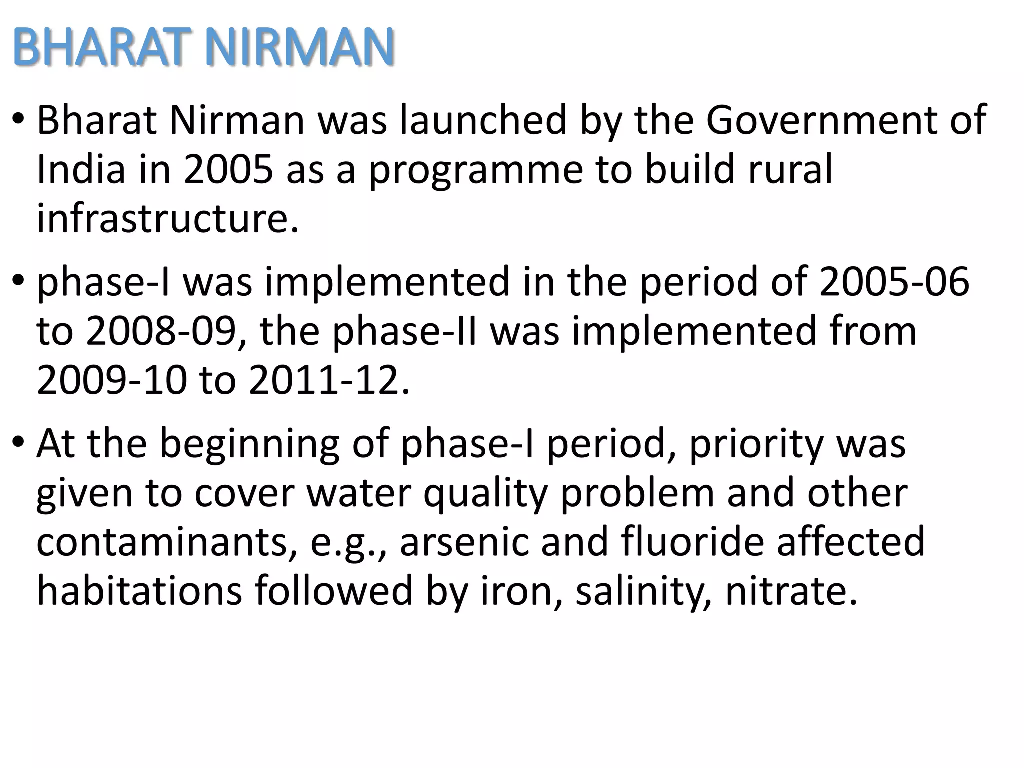 BHARAT NIRMAN
• Bharat Nirman was launched by the Government of
India in 2005 as a programme to build rural
infrastructure.
• phase-I was implemented in the period of 2005-06
to 2008-09, the phase-II was implemented from
2009-10 to 2011-12.
• At the beginning of phase-I period, priority was
given to cover water quality problem and other
contaminants, e.g., arsenic and fluoride affected
habitations followed by iron, salinity, nitrate.