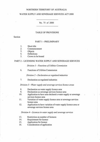 Section
NORTHERN TERRITORY OF AUSTRALIA
WATER SUPPLY AND SEWERAGE SERVICES ACT 2000
No. 75 of 2000
TABLE OF PROVISIONS
PART I-PRELIMINARY
1. Short title
2. Commencement
3. Objects
4. Definitions
5. Crown to be bound
PART 2-LICENSING WATER SUPPLY AND SEWERAGE SERVICES
Division 1 -Functions ofUtilities Commission
6. Functions ofUtilities Commission
Division 2 -Declaration as regulated industries
7. Declaration as regulated industries
Division 3 - Water supply and sewerage services licence areas
8. Declaration as water supply licence area
9. Declaration as sewerage services licence area
10. Application to have area declared a water supply or sewerage .
services licence area
11. Variation ofwater supply licence area or sewerage services
licence area
12. Application to have variation ofwater supply licence area or
sewerage services licence area
Division 4-Licences in water supply and sewerage services
13. Restriction on number oflicences
14. Requirement for licence
15. Application for licence
16. Consideration ofapplication
 