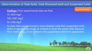 Findings: From experimental data we find,
TS =833 mg/l
TDS =587 mg/l
SS =246 mg/l
Its clear that sample contains more dissolve solid then suspended solid,
which is significantly tough to remove or treat the waste solid. Because
filter media ( Fig. 2) can remove only suspended solid from wastewater.
Determination of Total Solid, Total Dissolved Solid and Suspended Solid
Reg:2013333033
12 11
 