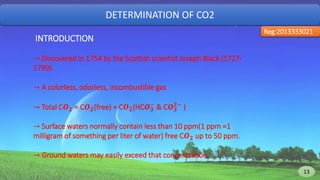 DETERMINATION OF CO2
Reg:2013333021
INTRODUCTION
→ Discovered in 1754 by the Scottish scientist Joseph Black (1727-
1799).
→ A colorless, odorless, incombustible gas
→ Total C𝑶 𝟐 = C𝑶 𝟐(free) + C𝑶 𝟐(HC𝑶 𝟑
−
& C𝑶 𝟑
𝟐−
)
→ Surface waters normally contain less than 10 ppm(1 ppm =1
milligram of something per liter of water) free C𝑶 𝟐 up to 50 ppm.
→ Ground waters may easily exceed that concentration.
13 13
 