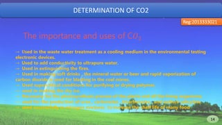 DETERMINATION OF CO2
Reg:2013333021
The importance and uses of C𝑂2
→ 𝐔sed in the waste water treatment as a cooling medium in the environmental testing
electronic devices.
→ Used to add conductivity to ultrapure water.
→ Used in extinguishing the fires.
→ Used in making soft drinks , the mineral water or beer and rapid vaporization of
carbon dioxide is used for blasting in the coal mines.
→ Used supercritical conditions for purifying or drying polymer.
→ used in making the dry ice.
→ Necessary for the photosynthesis process of the plants and all the living organisms.
→ used for the production of urea , carbonates , bicarbonates , and sodium salicylate.
→ used successfully in nitrogen mixtures to increase the shelf life of many food
14 14
 
