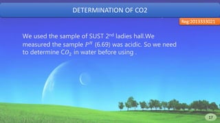 DETERMINATION OF CO2
Reg:2013333021
We used the sample of SUST 2nd ladies hall.We
measured the sample 𝑃 𝐻 (6.69) was acidic. So we need
to determine C𝑂2 in water before using .
17 17
 