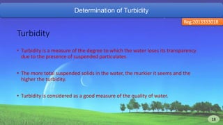 Determination of Turbidity
Reg:2013333018
Turbidity
• Turbidity is a measure of the degree to which the water loses its transparency
due to the presence of suspended particulates.
• The more total suspended solids in the water, the murkier it seems and the
higher the turbidity.
• Turbidity is considered as a good measure of the quality of water.
18 18
 