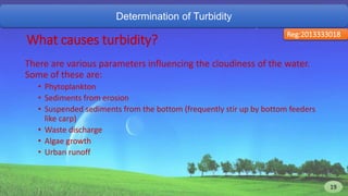 Determination of Turbidity
Reg:2013333018
What causes turbidity?
There are various parameters influencing the cloudiness of the water.
Some of these are:
• Phytoplankton
• Sediments from erosion
• Suspended sediments from the bottom (frequently stir up by bottom feeders
like carp)
• Waste discharge
• Algae growth
• Urban runoff
19 19
 