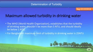 Determination of Turbidity
Reg:2013333018
Maximum allowed turbidity in drinking water
• The WHO (World Health Organization), establishes that the turbidity
of drinking water shouldn't be more than 5 NTU, and should ideally
be below 1 NTU.
• For Bangladesh maximum limit of turbidity in drinking water is 25NTU
20 20
 