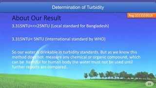 Determination of Turbidity
About Our Result
3.315NTU<<<25NTU (Local standard for Bangladesh)
3.315NTU< 5NTU (International standard by WHO)
So our water is drinkable in turbidity standards. But as we know this
method does not measure any chemical or organic compound, which
can be harmful for human body the water must not be used until
further reports are compared.
Reg:2013333018
22 22
 