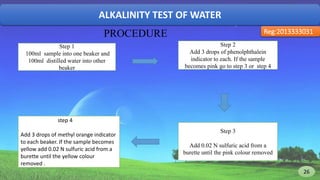 ALKALINITY TEST OF WATER
Reg:2013333031
Step 1
100ml sample into one beaker and
100ml distilled water into other
beaker
Step 2
Add 3 drops of phenolphthalein
indicator to each. If the sample
becomes pink go to step 3 or step 4
Step 3
Add 0.02 N sulfuric acid from a
burette until the pink colour removed
PROCEDURE
step 4
Add 3 drops of methyl orange indicator
to each beaker. If the sample becomes
yellow add 0.02 N sulfuric acid from a
burette until the yellow colour
removed .
26 26
 