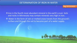 Iron is the fourth most abundant mineral in the earth’s crust. Soils
and rocks in Minnesota may contain minerals very high in iron.
 Water in the form of rain or melted snow travels from the ground’s
surface and through the soil to become part of a water supply.
DETERMINATION OF IRON IN WATER
Reg:2013333025
29
 