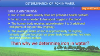 Is iron in water harmful?
 Iron in well water usually does not present a health problem.
 In fact, iron is needed to transport oxygen in the blood.
 The human body requires approximately 1 to 3 additional
milligrams of iron per day (mg/day).
 The average intake of iron is approximately 16 mg/day,
virtually all from food such as green leafy vegetables, red meat,
and iron-fortified cereals.
Then why we determine iron in water?
DETERMINATION OF IRON IN WATER
Reg:2013333025
30
 