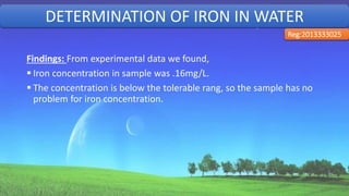 Findings: From experimental data we found,
 Iron concentration in sample was .16mg/L.
 The concentration is below the tolerable rang, so the sample has no
problem for iron concentration.
DETERMINATION OF IRON IN WATER
Reg:2013333025
33
 