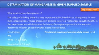DETRMINATION OF MANGANESE IN GIVEN SUPPLIED SAMPLE
Reg:2013333027
Why we determine Manganese…?
The safety of drinking water is a very important public health issue. Manganese in very
high concentrations, whose presence in drinking water is a real danger to public health. In
this experiment we will determine the levels of manganese present in the water to
determine whether or not the water meets the standards.
For drinking Provisional maximum tolerable daily intake → 11
mg
WHO → 0.4 mg/L
Bangladesh→ 0.1 mg/L
35
 