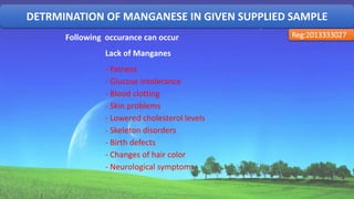 DETRMINATION OF MANGANESE IN GIVEN SUPPLIED SAMPLE
Reg:2013333027Following occurance can occur
Lack of Manganes
- Fatness
- Glucose intolerance
- Blood clotting
- Skin problems
- Lowered cholesterol levels
- Skeleton disorders
- Birth defects
- Changes of hair color
- Neurological symptoms
36
 