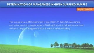 DETRMINATION OF MANGANESE IN GIVEN SUPPLIED SAMPLE
Reg:2013333027
The sample we used for experiment is taken from 2nd ladis hall. Manganese
concentration of our sample water is 0.048 mg/L which is below than standard
limit of 0.1 mg/L in Bangladesh. So, this water is safe for drinking.
39
 